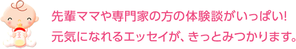 先輩ママや専門家の方の体験談がいっぱい！元気になれるエッセイが、きっとみつかります。