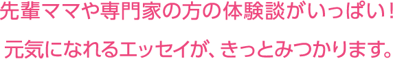 先輩ママや専門家の方の体験談がいっぱい!元気になれるエッセイが、きっとみつかります。