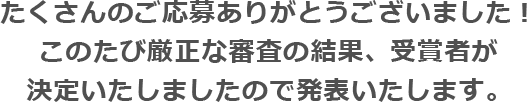 たくさんのご応募ありがとうございました！このたび厳正な審査の結果、受賞者が決定いたしましたので発表いたします。